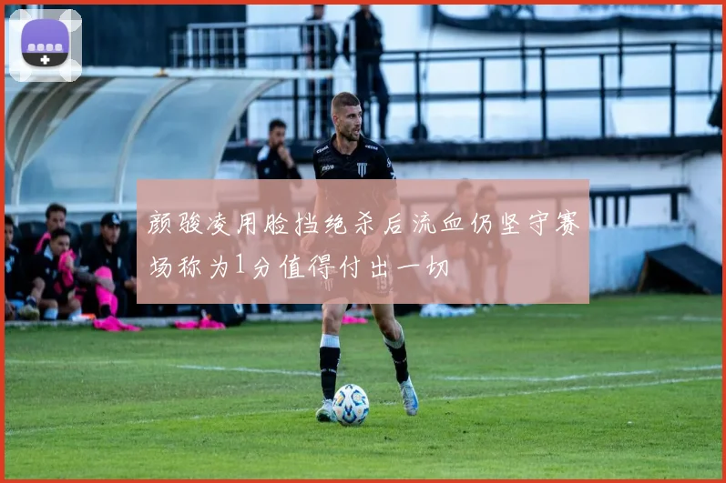 颜骏凌用脸挡绝杀后流血仍坚守赛场称为1分值得付出一切