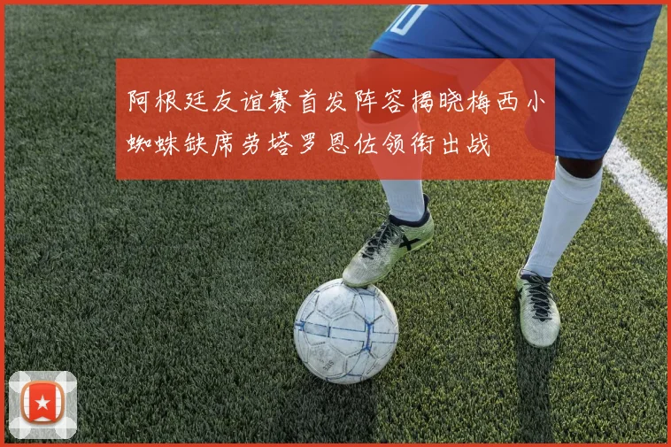 阿根廷友谊赛首发阵容揭晓梅西小蜘蛛缺席劳塔罗恩佐领衔出战