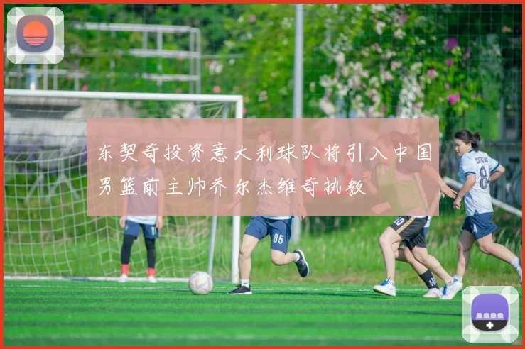 东契奇投资意大利球队将引入中国男篮前主帅乔尔杰维奇执教